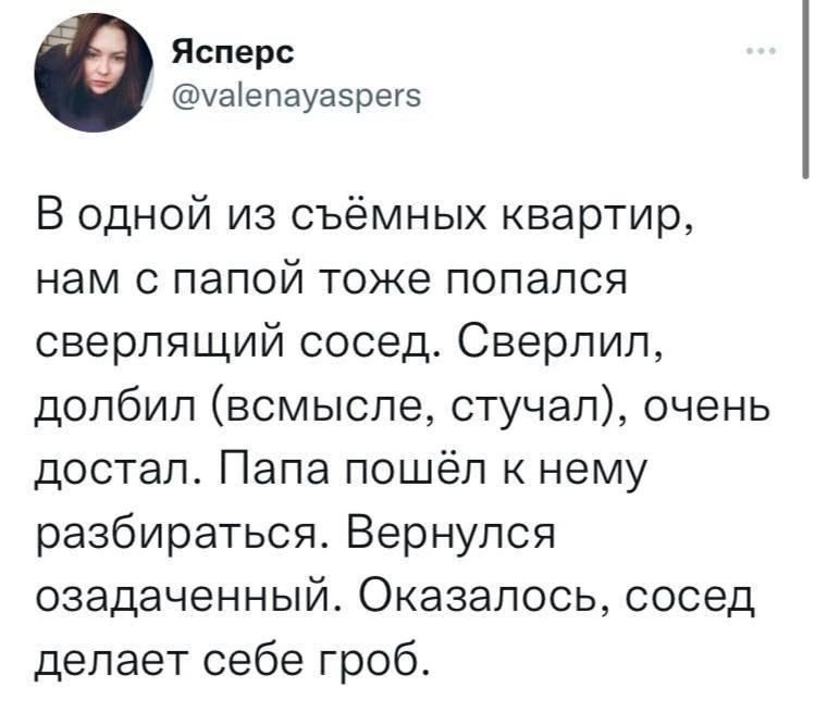 Ясперс
@valenayaspers
В одной из съёмных квартир,
нам с папой тоже попался
сверлящий сосед. Сверлил,
долбил (всмысле, стучал), очень
достал. Папа пошёл к нему
разбираться. Вернулся
озадаченный. Оказалось, сосед
делает себе гроб.