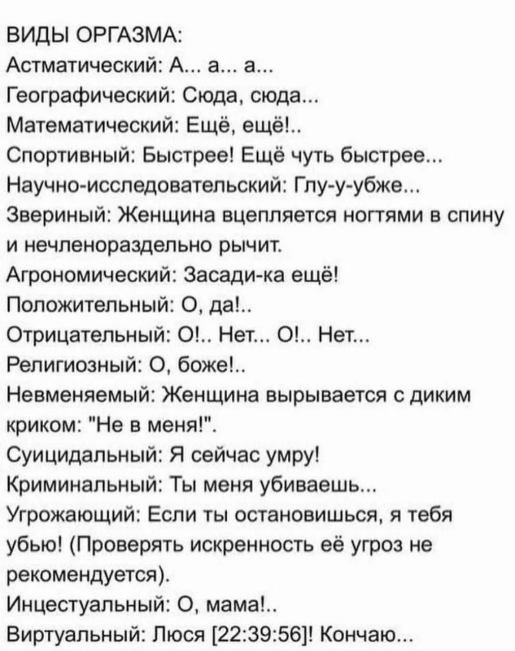ВИДЫ ОРГАЗМА: Астматический: А... а... а... Географический: Сюда, сюда... Математический: Ещё, ещё!.. Спортивный: Быстрее! Ещё чуть быстрее... Научно-исследовательский: Глу-у-убже... Звериный: Женщина вцепляется ногтями в спину и нечленораздельно рычит. Агрономический: Засади-ка ещё! Положительный: О, да!.. Отрицательный: О!.. Нет... О!.. Нет...