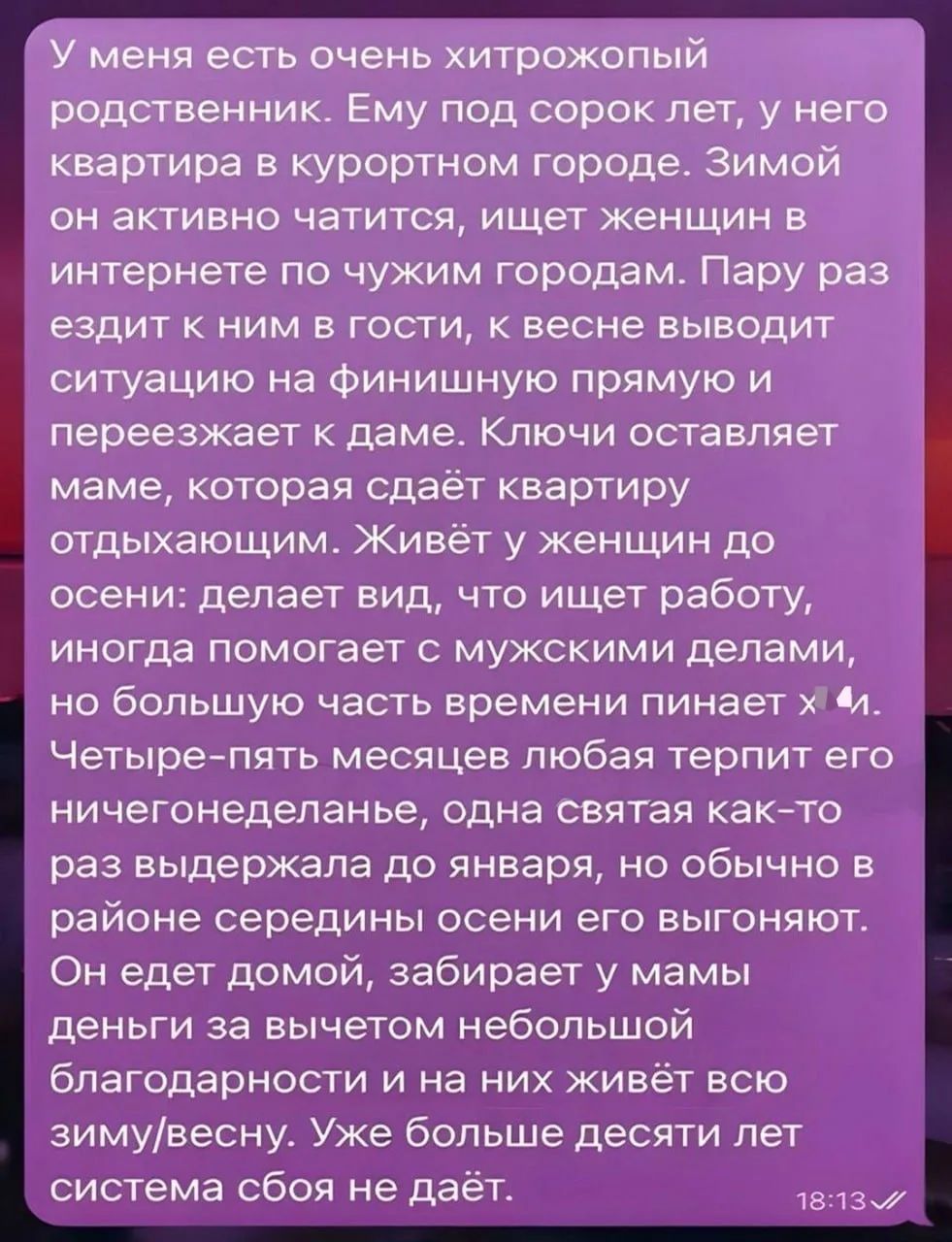 У меня есть очень хитрожопый родственник. Ему под сорок лет, у него квартира в курортном городе. Зимой он активно чатится, ищет женщин в интернете по чужим городам. Пару раз ездит к ним в гости, к весне выводит ситуацию на финишную прямую и переезжает к даме. Ключи оставляет маме, которая сдаёт квартиру отдыхающим. Живёт у женщин до осени: делает