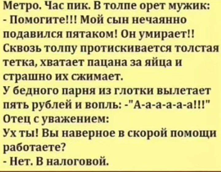 Метро. Час пик. В толпе орет мужик: - Помогите!!! Мой сын нечаянно подавился пятаком! Он умирает!! Сквозь толпу протискивается толстая тетка, хватает пацана за яйца и страшно их сжимает. У бедного парня из глотки вылетает пять рублей и вопль: -