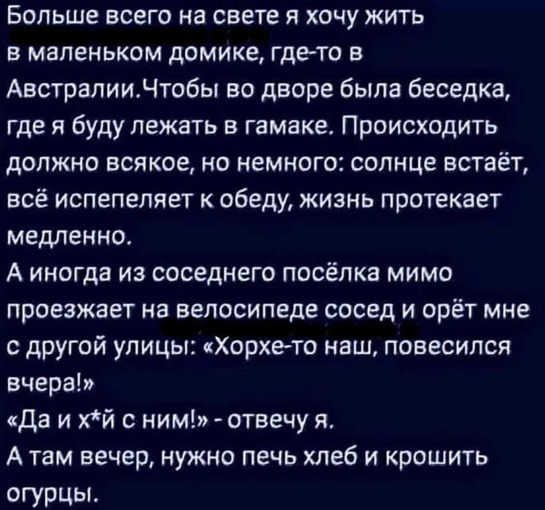 Больше всего на свете я хочу жить в маленьком домике, где-то в Австралии. Чтобы во дворе была беседка, где я буду лежать в гамаке. Происходить должно всякое, но немного: солнце встаёт, всё испепеляет к обеду, жизнь протекает медленно. А иногда из соседнего посёлка мимо проезжает на велосипеде сосед и орёт мне с другой улицы: «Хорхе-то наш,