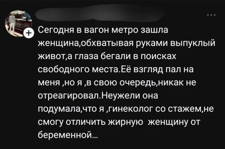Сегодня в вагон метро зашла женщина,обхватывая руками выпуклый живот,а глаза бегали в поисках свободного места.Её взгляд пал на меня ,но я ,в свою очередь,никак не отреагировал.Неужели она подумала,что я ,гинеколог со стажем,не смогу отличить жирную женщину от беременной...