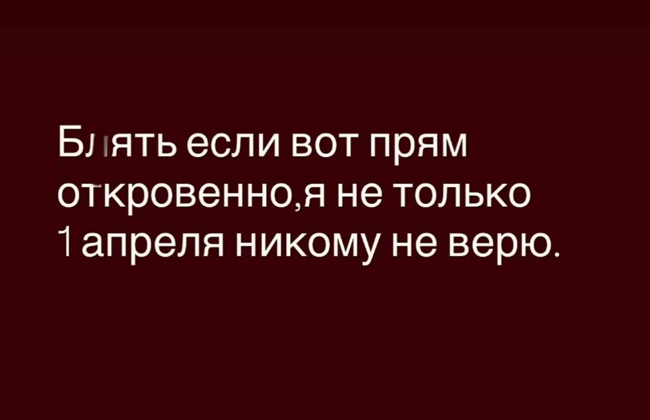Блять если вот прям откровенно,я не только 1 апреля никому не верю.