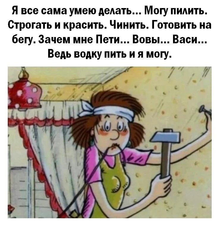 Я все сама умею делать... Могу пилить. Строгать и красить. Чинить. Готовить на бегу. Зачем мне Пети... Вовы... Васи... Ведь водку пить и я могу.
