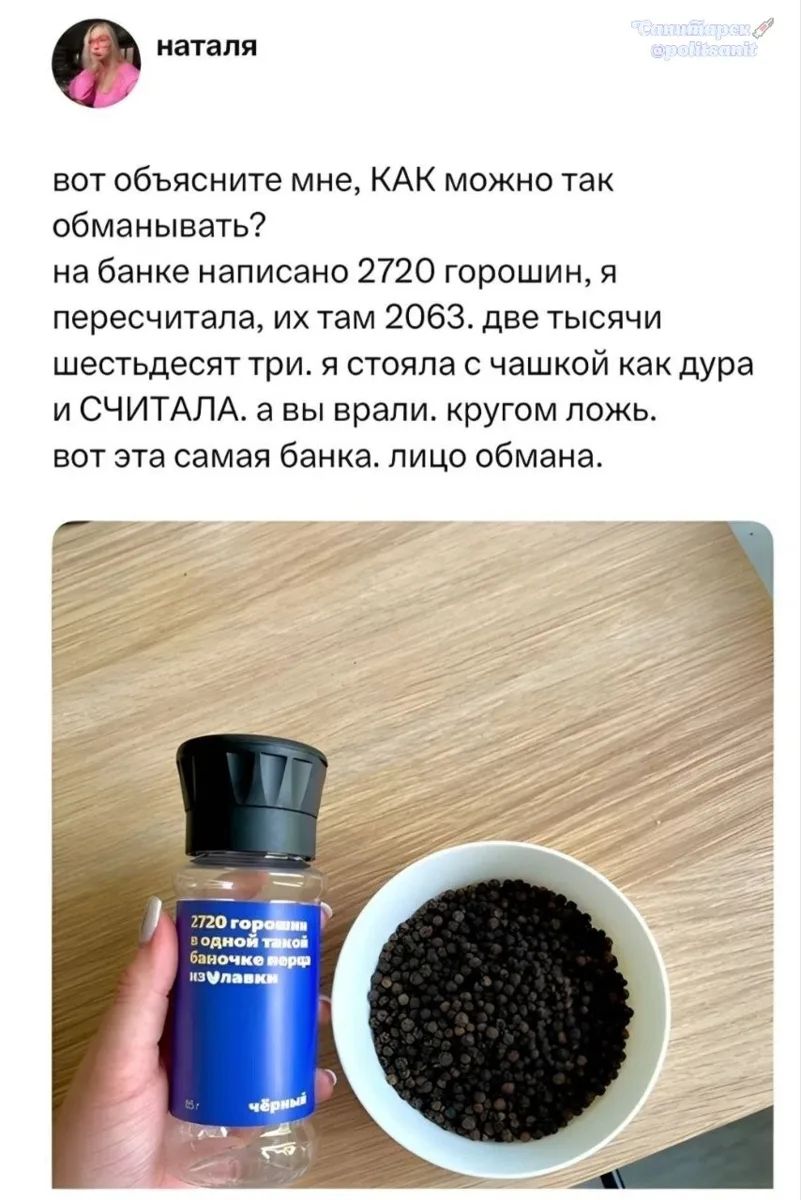 Наталья: вот объясните мне, КАК можно так обманывать? на банке написано 2720 горошин, я пересчитала, их там 2063. две тысячи шестьдесят три. я стояла с чашкой как дура и СЧИТАЛА. а вы врали. кругом ложь. вот эта самая банка. лицо обмана. На банке перца написано: 2720 горошин в одной такой баночке перца из Улавки. Черный. 15г.