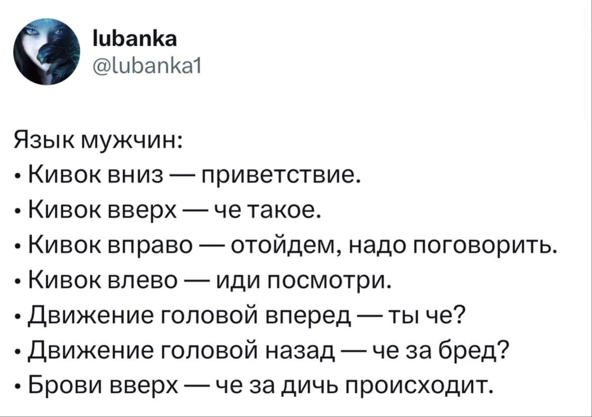 lubanka @lubanka1 Язык мужчин: • Кивок вниз — приветствие. • Кивок вверх — че такое. • Кивок вправо — отойдем, надо поговорить. • Кивок влево — иди посмотри. • Движение головой вперед — ты че? • Движение головой назад — че за бред? • Брови вверх — че за дичь происходит.