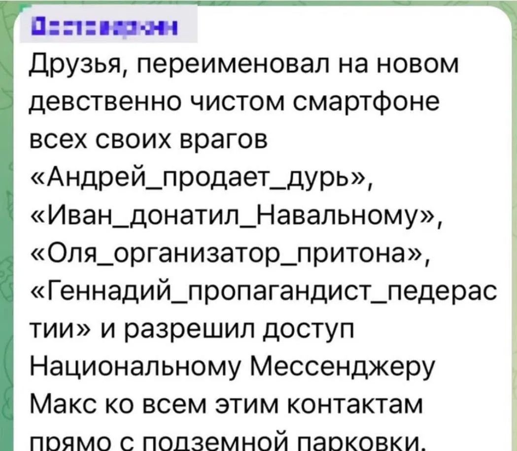 Друзья, переименовал на новом девственно чистом смартфоне всех своих врагов «Андрей_продает_дурь», «Иван_донатил_Навальному», «Оля_организатор_притона», «Геннадий_пропагандист_педерастии» и разрешил доступ Национальному Мессенджеру Макс ко всем этим контактам прямо с подземной парковки.