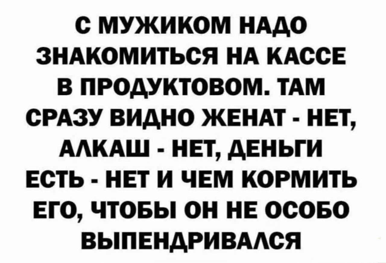 С МУЖИКОМ НАДО ЗНАКОМИТЬСЯ НА КАССЕ В ПРОДУКТОВОМ. ТАМ СРАЗУ ВИДНО ЖЕНАТ - НЕТ, АЛКАШ - НЕТ, ДЕНЬГИ ЕСТЬ - НЕТ И ЧЕМ КОРМИТЬ ЕГО, ЧТОБЫ ОН НЕ ОСОБО ВЫПЕНДРИВАЛСЯ