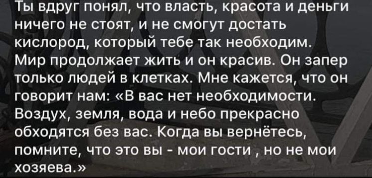 Ты вдруг понял что власть красота и деньги ничего не стоят и не смогут достать кислород который тебе так необходим Мир продолжает жить и он красив Он запер только людей в клетках Мне кажется что он говорит нам В вас нет необходимости Воздух земля вода и небо прекрасно обходятся без вас Когда вы вернётесь помните что это вы мои гости но не мои хозяева
