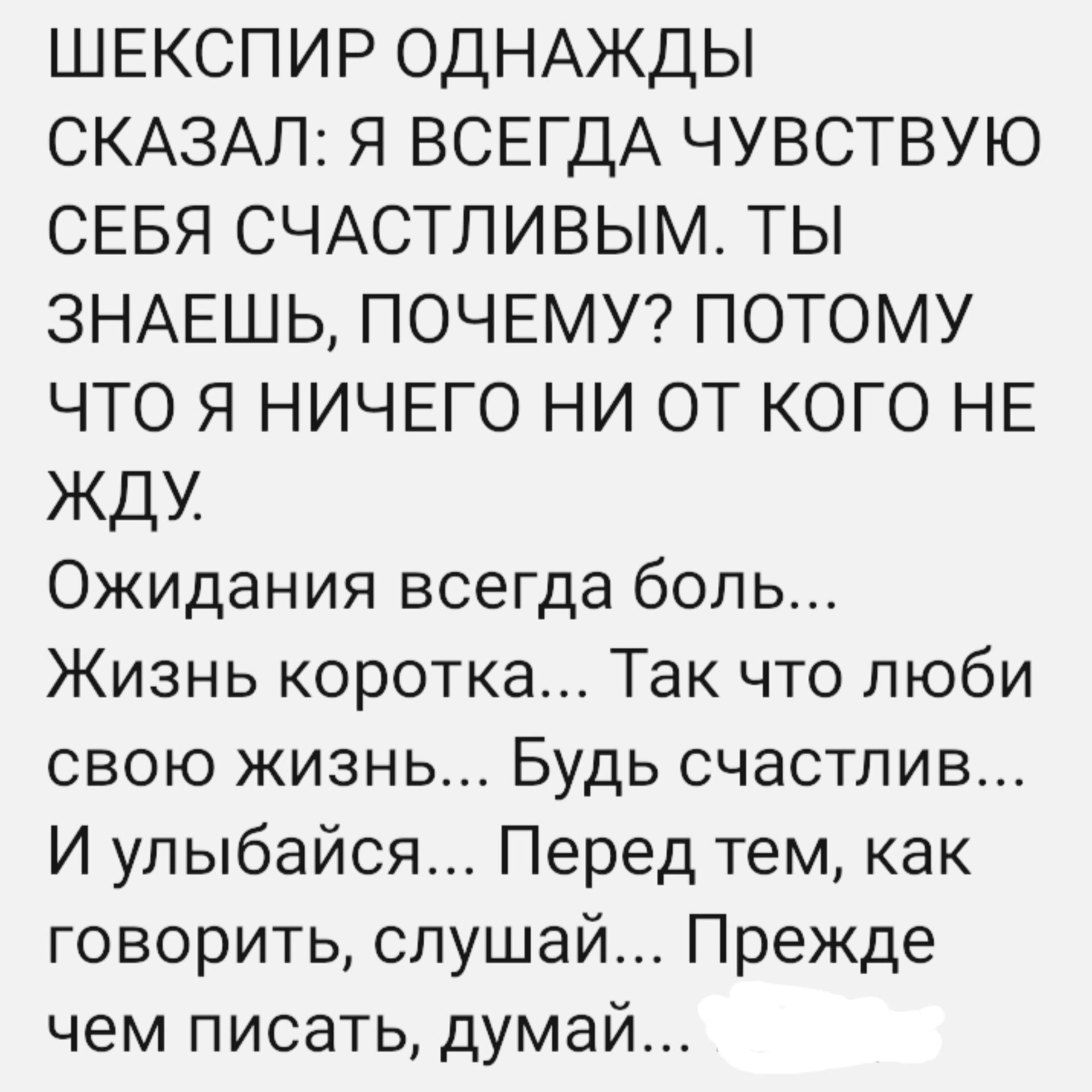 ШЕКСПИР ОДНАЖДЫ СКАЗАЛ Я ВСЕГДА ЧУВСТВУЮ СЕБЯ СЧАСТЛИВЫМ ТЫ ЗНАЕШЬ ПОЧЕМУ ПОТОМУ ЧТО Я НИЧЕГО НИ ОТ КОГО НЕ ЖДУ Ожидания всегда боль Жизнь коротка Так что люби свою жизнь Будь счастлив И улыбайся Перед тем как говорить слушай Прежде чем писать думай