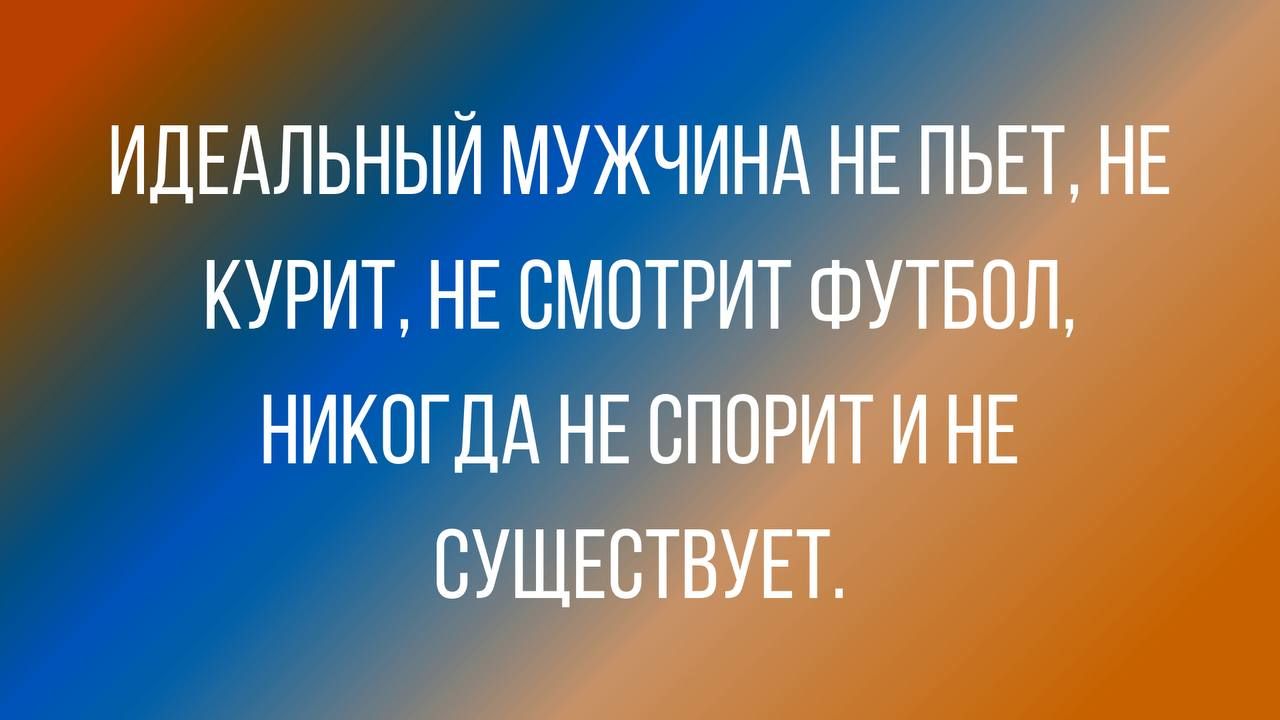 ИДЕАЛЬНЫЙ МУЖЧИНА НЕ ПЬЕТ НЕ КУРИТ НЕ СМПТРИТ ФУТБОЛ НИКОГДА НЕ СППРИТ И НЕ СУЩЕСТВУЕТ