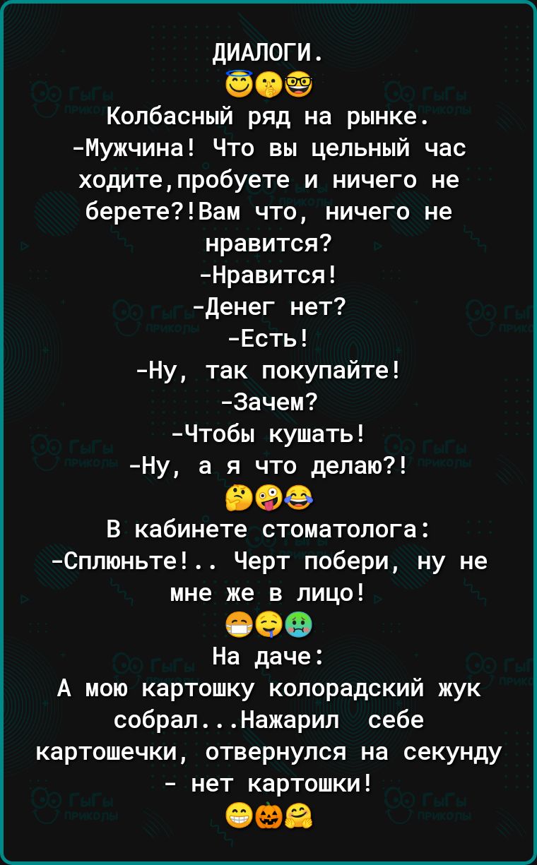 дИАЛОГИ 50 Колбасный ряд на рынке Мужчина Что вы цельный час ходитепробуете и ничего не беретеВам что ничего не нравится Нравится денег нет Есть Ну так покупайте Зачеи Чтобы кушать Ну а я что делаю все В кабинете стоматолога Сплюньте Черт побери ну не мне же в лицо 009 На даче А мою картошку колорадский жук собралНажарип себе картошечки отвернулся на секунду нет картошки