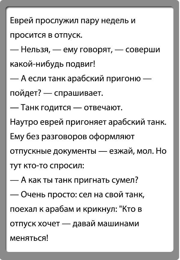 Еврей прослужил пару недель и просится в отпуск Нельзя ему говорят соверши какойнибудь подвиг А если танк арабский пригоню пойдет спрашивает Танк годится отвечают Наутро еврей пригоняет арабский танк Ему без разговоров оформляют отпускные документы езжай мол Но тут кто то спросил А как ты танк пригнать сумел Очень просто сел на свой танк поехал к арабам и крикнул Кто в отпуск хочет давай машинами 