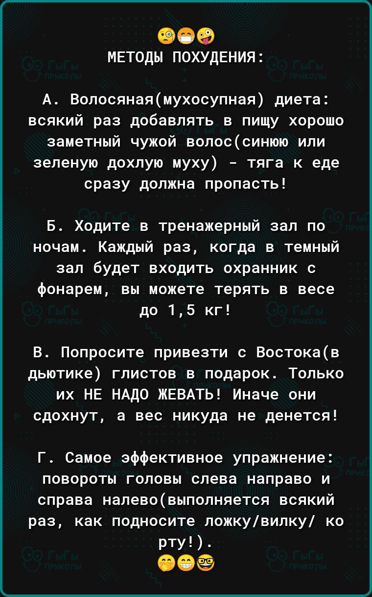 00 мвтоды ПОХУДЕНИЯ А Волосянаямухосупная диета всякий раз добавлять в пищу хорошо заметный чужой вопоссинюю или зеленую дохлую муху тяга к еде сразу должна пропасть Б Ходите в тренажерный зал по ночам Каждый раз когда в темный зал будет входить охранник с фонарем вы можете терять в весе до 15 кг В Попросите привезти с Востокав дЬЮТИКЕ ГЛИСТОВ В подарок ТОЛЬКО их НЕ НАДО ЖЕВАТЬ Иначе они сдохнут а