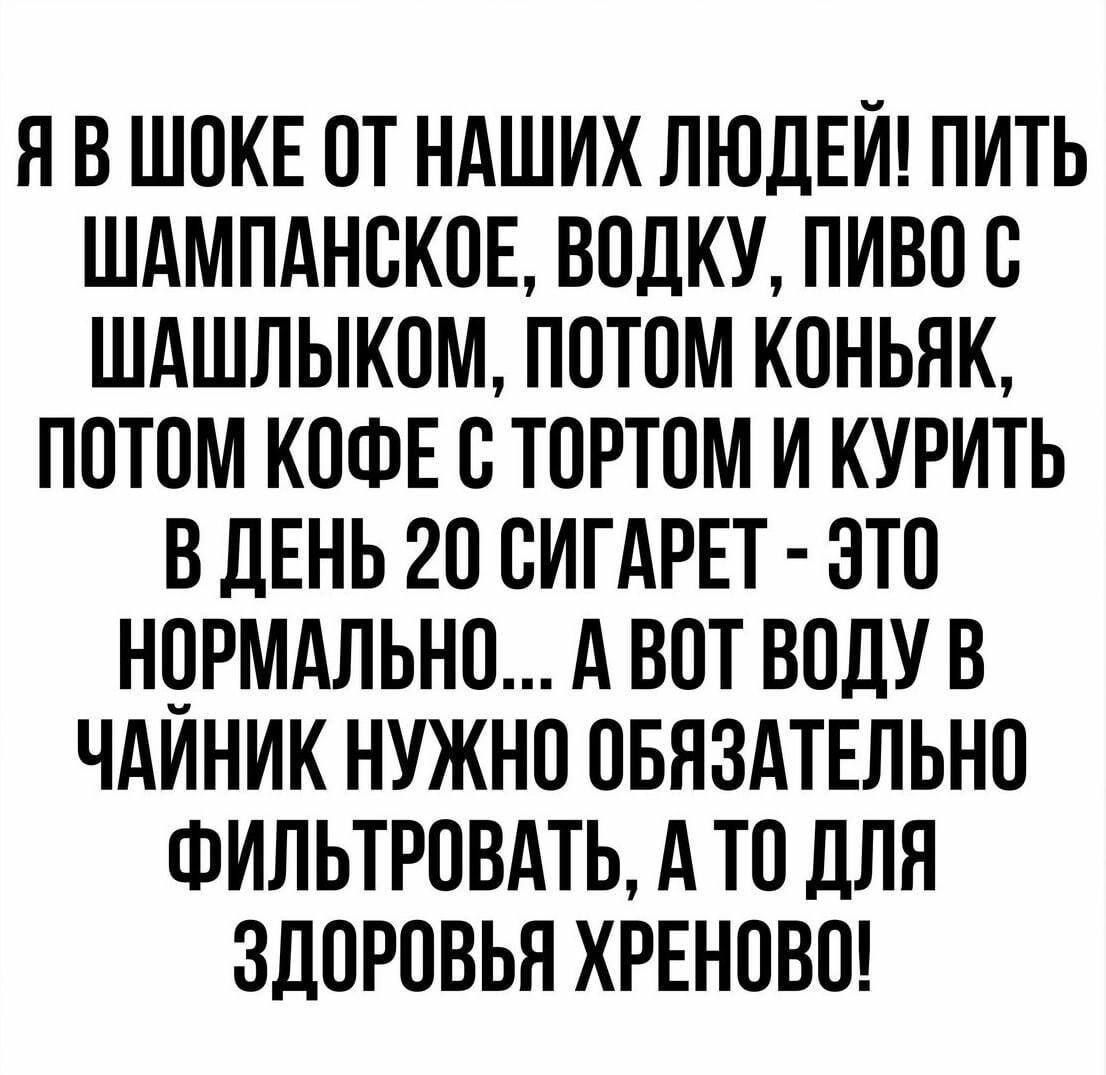 Я В ШОКЕ ОТ НАШИХ ЛЮДЕИ ПИТЬ ШАМПАНОКОЕ ВОЛКУ ПИВО О ШАШЛЫКОМ ПОТОМ КОНЬЯК ПОТОМ КОФЕ О ТОРТОМ И КУРИТЬ В ДЕНЬ 20 ОИГАРЕТ ЭТО НОРМАЛЬНО А ВОТ ВОДУ В ЧАИНИК НУЖНО ОБЯЗАТЕЛЬНО ФИЛЬТРОВАТЬ А ТО ДЛЯ ЗДОРОВЬЯ ХРЕНОВО