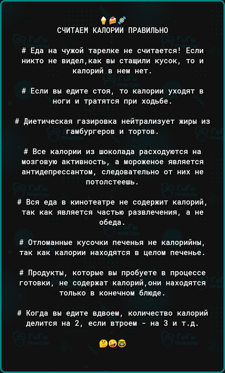 СЧИТАЕМ КАЛОРИИ ПРАВИЛЬНО Еда на чужой тарелке не считается Если никто не виделкак вв стащили кусок то и калорий в нем нет Если ен едите стоя то впприи уходят а ноги и тратятся при ходьбе диетическая гнзировка нейтрализует жиры из гаибургеров и тортов и Все калории иа шоколада расходуются на исагоауи активность а ипрпхвное является антидепрессантов следовательно от них не лотслстеешь Вся еда в кин