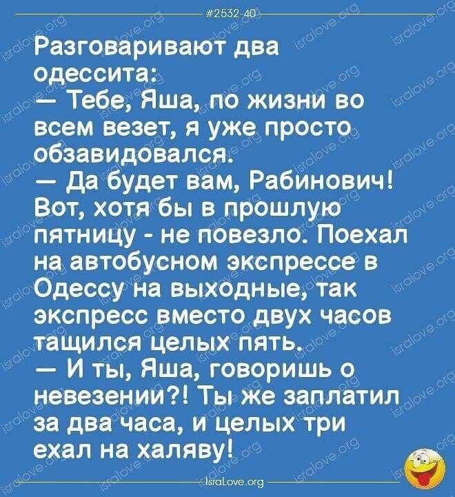 им до Разговаривают два одесситв Тебе Яшапо жизни во всем везет я уже просто обзавидовался да будет вам Рабинович Вот хотя бы в прошлую пятницу не повезло Поехал на автобусном экспрессе в Одессу На выходные так экспресс вместо двух часов тащился целых пять И ты Яша говоришь о невезении Ты же заплатил за два часа и Целых три ехал на халяву