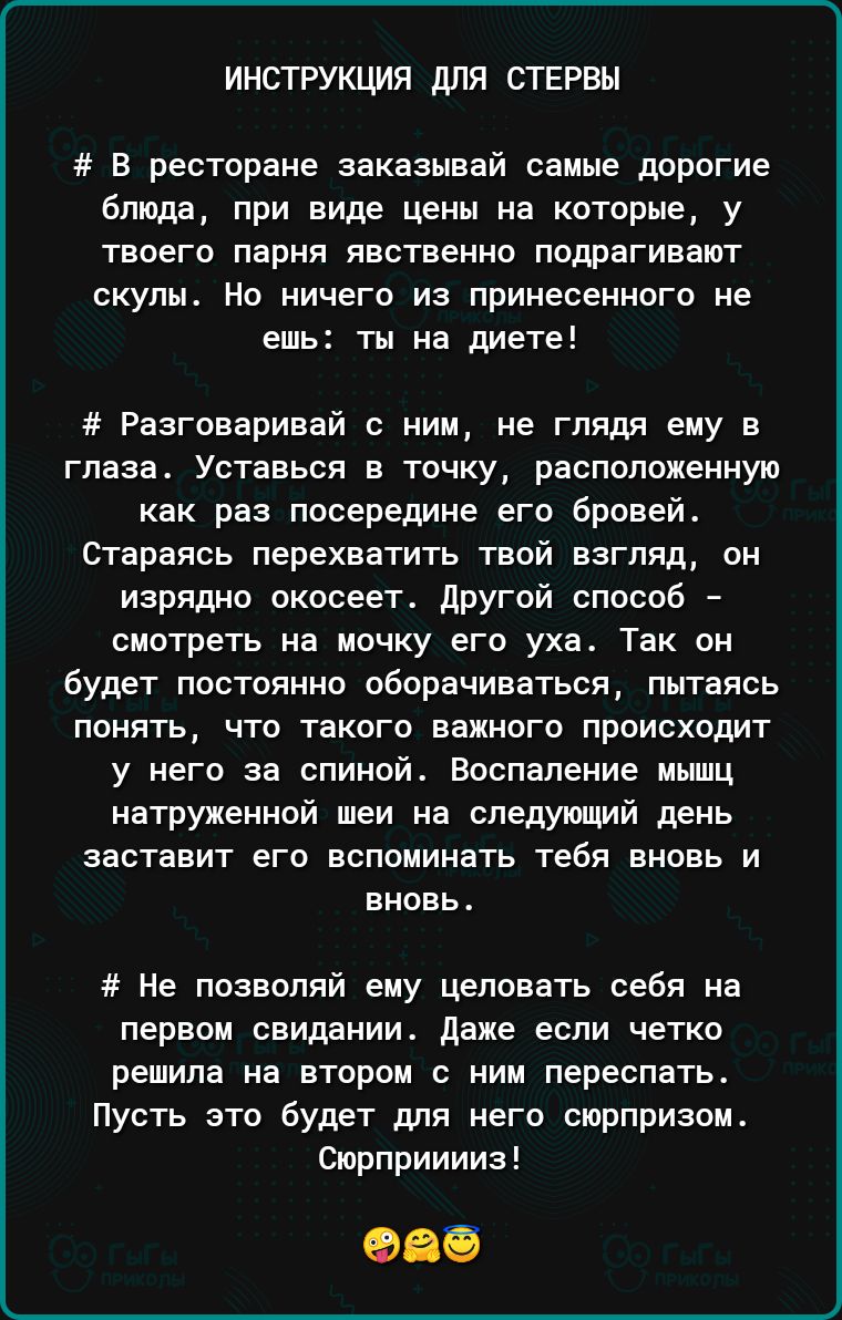 ИНСТРУКЦИЯ ДЛЯ СТЕРВЫ В ресторане Заказывай самые дорогие блюда при виде цены на которые у твоего парня явственно подрагивают скулы Но ничего из принесенного не ешь ты на диете Разговаривай ним не глядя ему в глаза Уотавься в точку расположенную как раз посередине его бровей Стараясь перехватить твой взгляд он изрядно окосеет другой способ смотреть на мочку его уха Так он будет постоянно оборачива