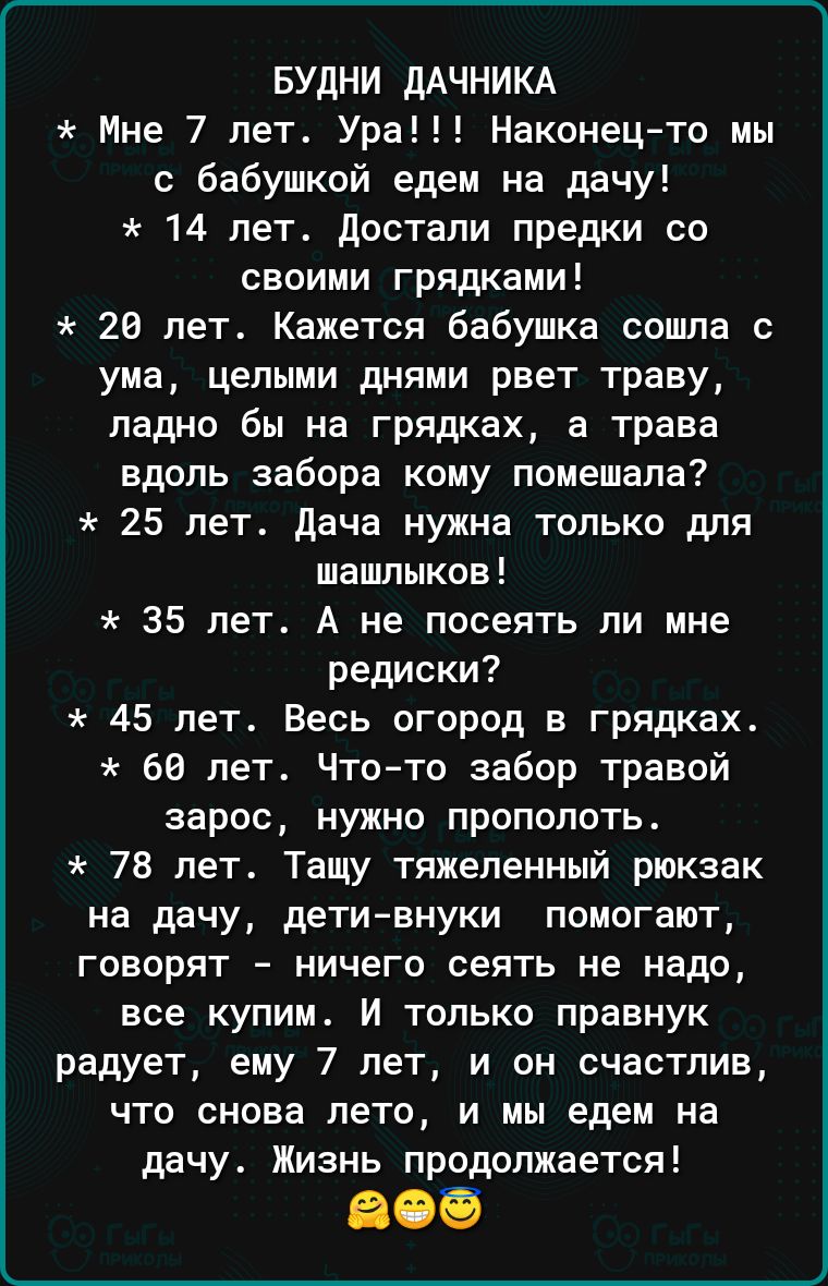БУДНИ ДАЧНИКА Мне 7 лет Ура Наконецто мы с бабушкой едем на дачу 14 лет достали предки со своими грядками 26 лет Кажется бабушка сошла с ума целыми днями рвет траву ладно бы на грядках а трава вдоль забора кому помешала 25 лет дача нужна только для шашлыков 35 лет А не посеять ли мне редиски 45 лет Весь огород в грядках 68 лет Чтото забор травой зарос нужно прополоть 78 лет Тащу тяжеленный рюкзак 