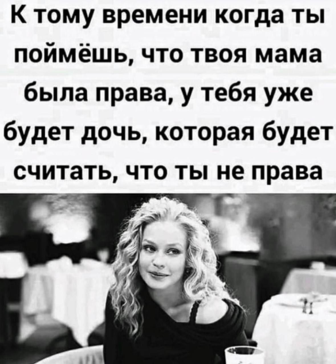 К тому времени когда ты поймёшь что твоя мама была права у тебя уже будет дочь которая будет считать что ты не права