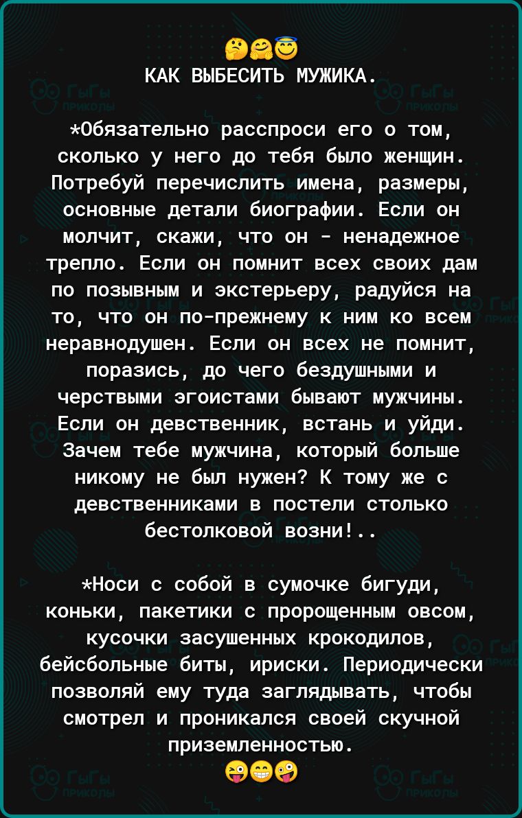 КАК ВЫБЕСИТЬ МУЖИКА Обязательно расспроси его о том сколько у него до тебя было женщин Потребуй перечислить имена размеры основные детали биографии Если он молчит скажи что он ненадежное треппо Если он помнит всех своих дам по позывным и зкстерьеру радуйся на то что он по прежнему к ним ко всем неравнодушен Если он всех не помнит поразись до чего Бездушными и черствыми эгоистами бывают мужчины Есл
