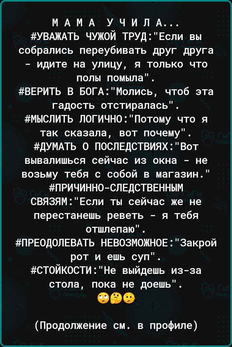 МАМА УЧИПА УВАЖАТЬ ЧУЖОЙ ТРУДЕсли вы собрались переубивать друг друга идите на улицу я только что полы помыла ВЕРИТЬ В БОГАМопись чтоб эта гадость отстирапась МЫСЛИТЬ ЛОГИЧН0Потому что я так сказала вот почему дУМАТЬ 0 ПОСЛЕДСТВИЯХ Вот вывалишься сейчас из окна не возьму тебя с собой в магазин ПРИЧИННО СЛЕДСТВЕННЫМ СВЯЗЯМЕспи ты сейчас же не перестанешь реветь я тебя отлепаю ПРЕОДОПЕВАТЬ НЕВОЗМОЖН