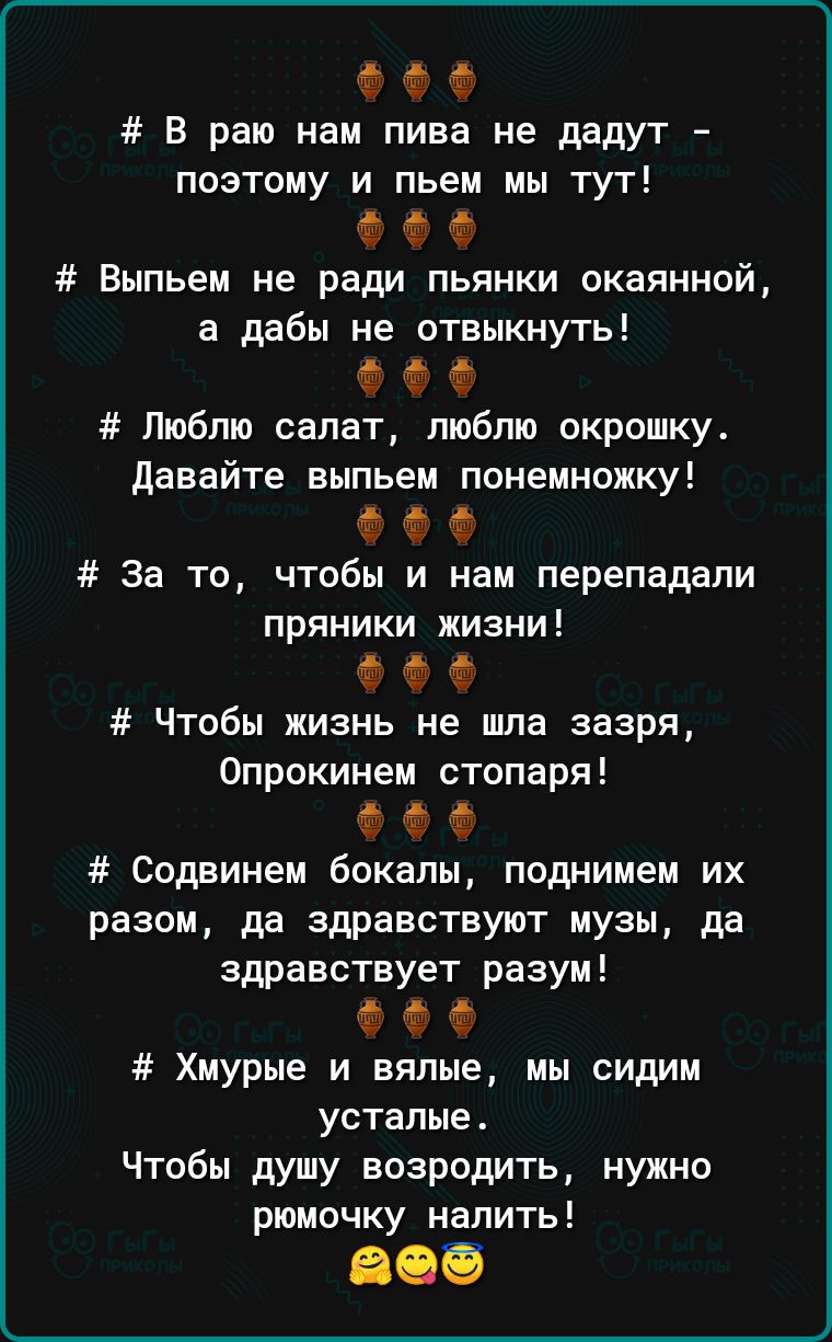 Ф В раю нам пива не дадут поэтому и пьем мы тут Ф Ф Выпьем не ради пьянки окаяннай а дабы не отвыкнуть Ф Люблю салат пюбпю окрошку давайте выпьем понемножку За то чтобы и нам перепадали пряники жизни Ф Чтобы жизнь не шла зазря Опрскинем стопаря Ф Ф Содвинем бокалы поднимем их разом да здравствуют музы да здравствует разум Хмурые и вялые мы сидим усталые Чтобы душу возродить нужно рюмочку налить