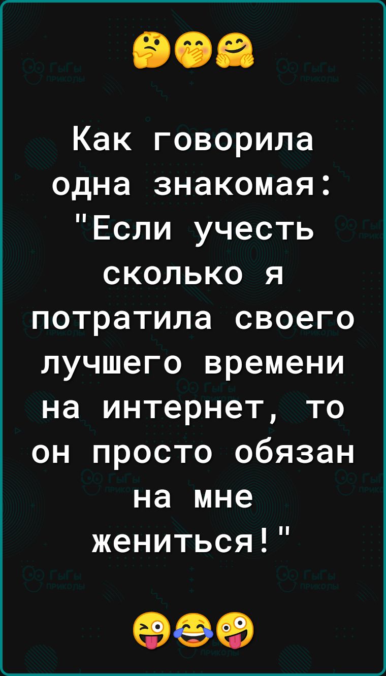 Как говорила одна знакомая Если учесть сколько я потратила своего лучшего времени на интернет то он просто обязан на мне жениться 999