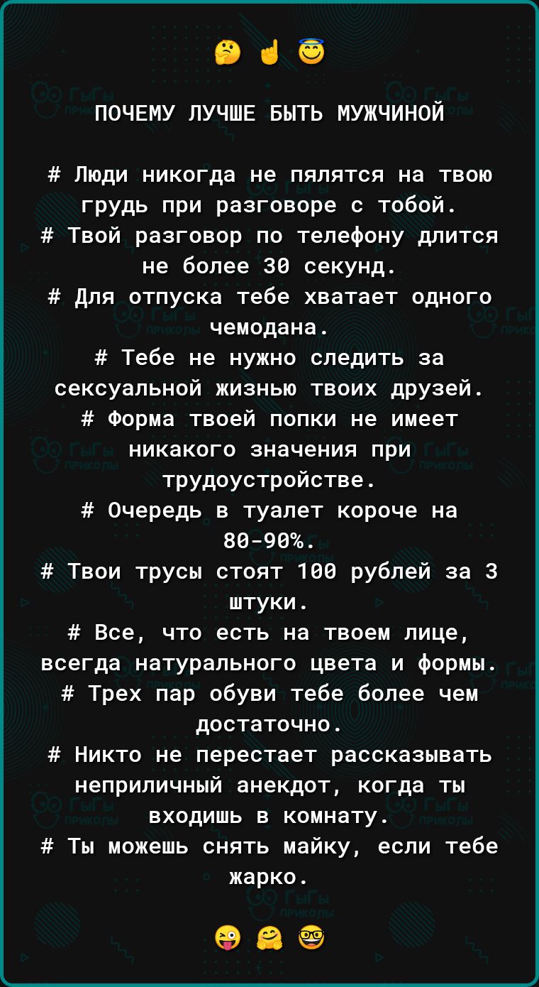 945 ПОЧЕМУ ЛУЧШЕ БЫТЬ МУЖЧИНОЙ Люди никогда не пялятся на твою грудь при разговоре с тобой Твой разговор по телефону длится не более 38 секунд для отпуска тебе хватает одного чемодана Тебе не нужно следить за сексуальной жизнью твоих друзей Форма твоей попки не имеет никакого значения при трудоустройстве Очередь в туалет короче на 8698 Твои трусы стоят 1 рублей за 3 штуки Все что есть на твоем лиц