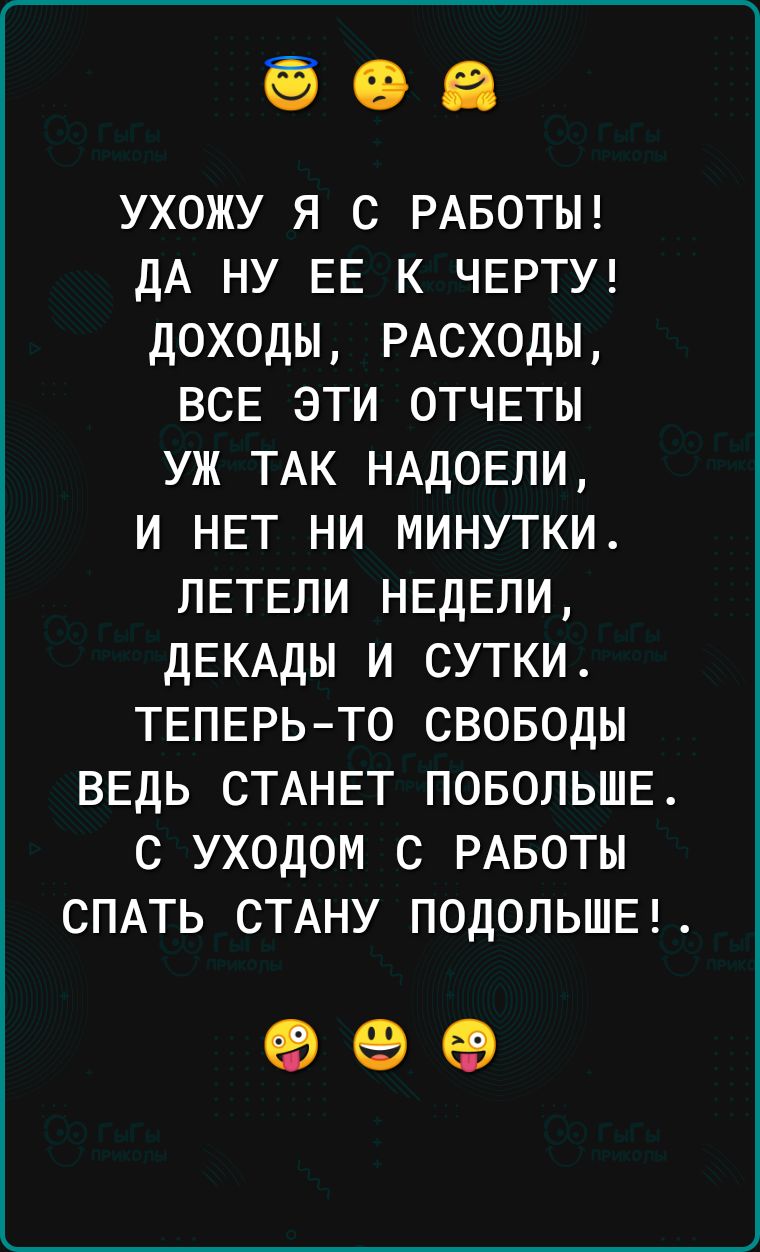ухожу я С РАБОТЫ дА ну ЕЕ к ЧЕРТУ доходы РАСХОДЫ ВСЕ эти ОТЧЕТЫ уж ТАк НАд0Ели и НЕТ ни минутки ЛЕТЕЛИ НЕДЕЛИ дЕКАдЫ и сутки ТЕПЕРЬ ТО своводы ВЕДЬ СТАНЕТ ПОБОЛЬШЕ с уходом с РАБОТЫ СПАТЬ СТАНУ ПОДОЛЬШЕ 63 69 65