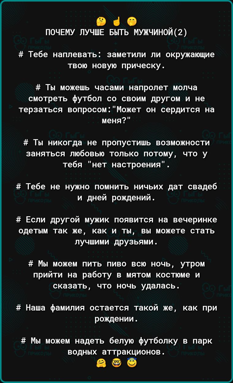 О 1 почему лучше Быть мужчиной2 Тебе наплевать заметили пи окрупающие твою новую прическу Ты можешь часами напролет молча сиотретв Футбол со своим другои и не терзаться вопросомМожет он сердится на меня Тм никогдв не пропустишь возможности ЗЗИЯТЬСЯ ЛЮБОВШ ТОЛЬКО ПОТОМУ ЧТО У тебя нет настроения Тебе не нужно помнить ничьих дат свадеб и дней рождений Если другой мужик появится на вечеринке одетым Т