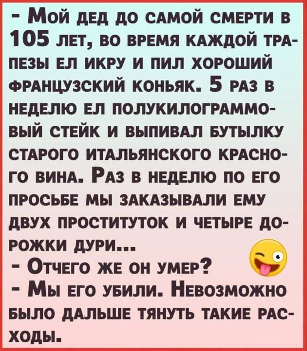 Мой дед до одной смерти в 105 лет во время кдждой ТРА пезы вп икру и пил хороший ФРАНЦУЗСКИЙ коньяк 5 из в неделю ел полукилогмммо вый стейк и выпивдл БУТЪШКУ стного итдльянского крдсно го винА На в неделю по его просьее мы здкдзывдли ему двух проституток и четыре до рожки дури _ Отчего же он умер г Мы его уеили Невозможно БЫЛО ддльше тянуть ТАКИЕ ис ходы