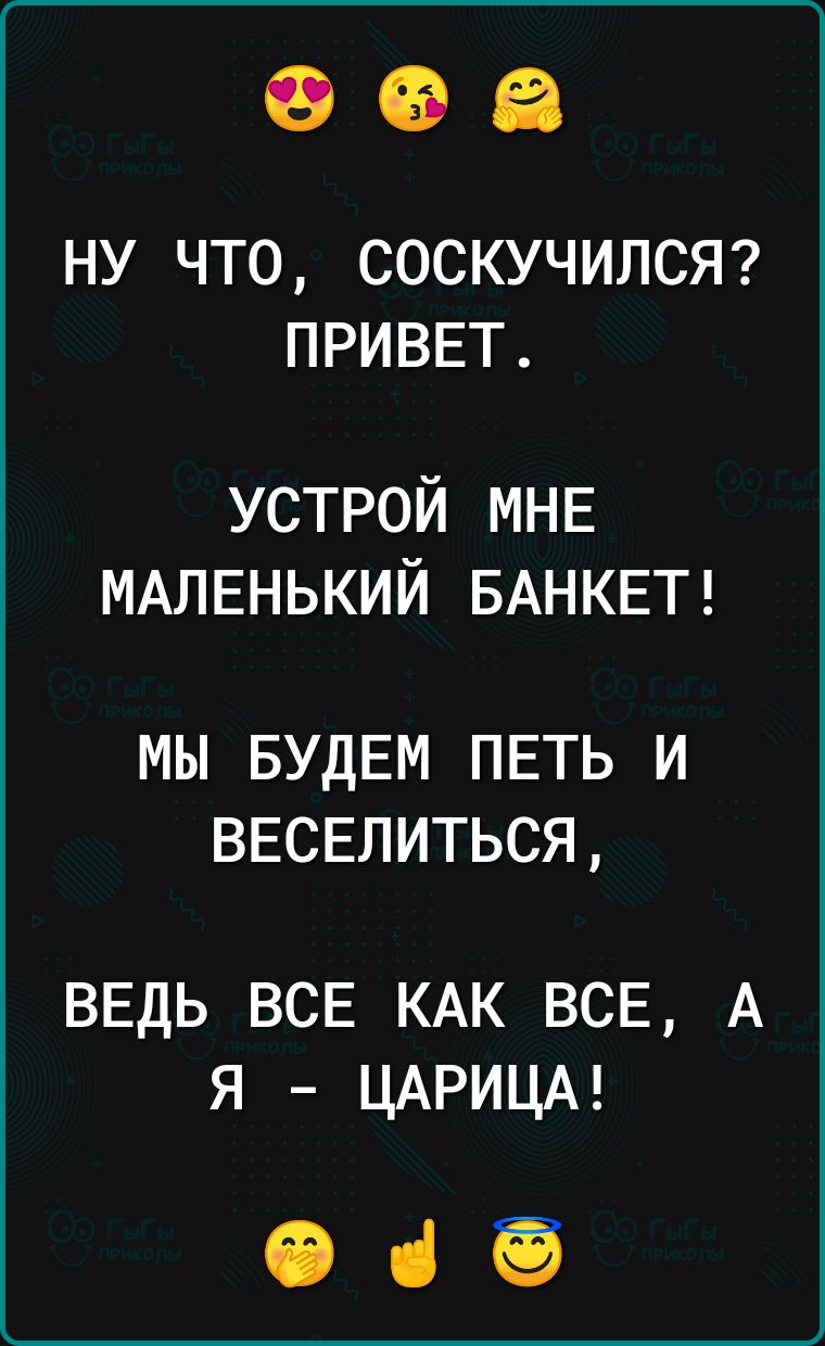 НУ ЧТО СОСКУЧИЛСЯ ПРИВЕТ устрой МНЕ МАЛЕНЬКИЙ БАНКЕТ МЫ БУДЕМ ПЕТЬ И ВЕСЕЛИТЬСЯ ВЕДЬ ВСЕ КАК ВСЕ А я ЦАРИЦА 065