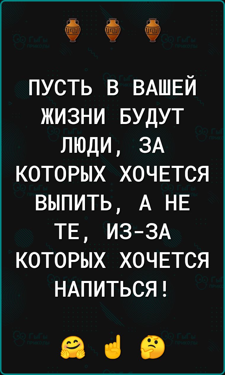 пусть в ВАШЕЙ жизни БУДУТ люди ЗА которых хочвтся выпить А НЕ ТЕ ИЗЗА которых хочвтся НАПИТЬСЯ ЕВ ці іі