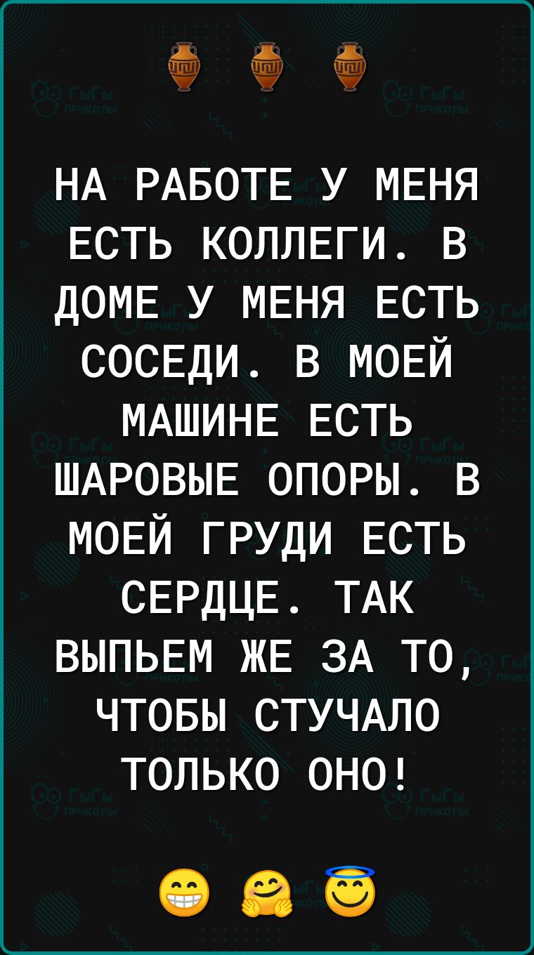 НА РАБОТЕ у МЕНЯ Есть КОЛЛЕГИ в ДОМЕ у МЕНЯ Есть СОСЕДИ в МОЕЙ МАШИНЕ ЕСТЬ ШАРОВЫЕ опоры в МОЕЙ груди ЕСТЬ СЕРДЦЕ ТАК ВЫПЬЕМ ЖЕ ЗА то чтовы СТУЧАЛО только ОНО