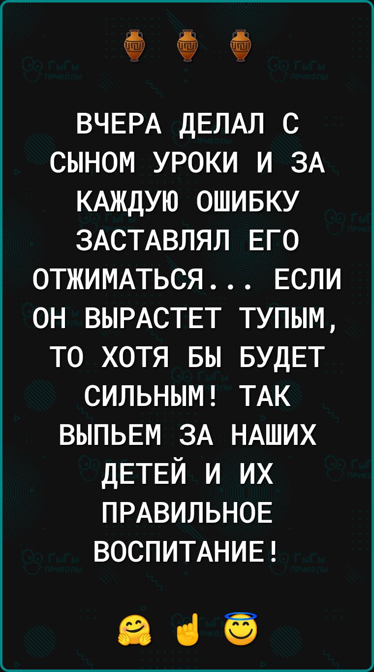 ВЧЕРА ДЕЛАЛ с сыном уроки и ЗА КАЖДУЮ ошивку ЗАСТАВЛЯЛ ЕГО ОТЖИМАТЬСЯ ЕСЛИ он ВЫРАСТЕТ тупым то хотя вы БУДЕТ СИЛЬНЫМ ТАК выпь5м ЗА НАШИХ дЕТЕЙ и их ПРАВИЛЬНОЕ ВОСПИТАНИЕ заб