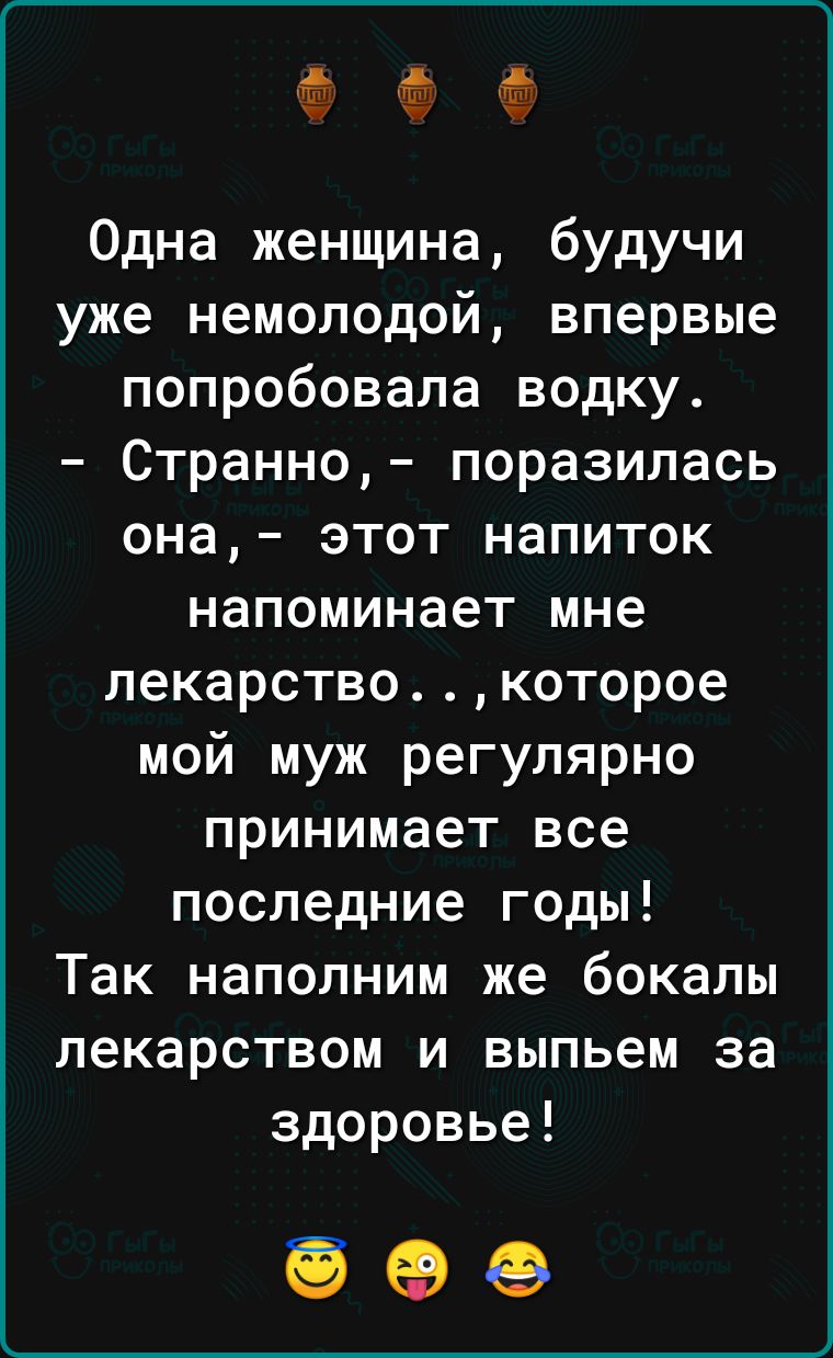 Одна женщина будучи уже немолодой впервые попробовала водку Странно поразилась она этот напиток напоминает мне лекарствокоторое мой муж регулярно принимает все последние годы Так наполним же бокалы лекарством и выпьем за здоровье без