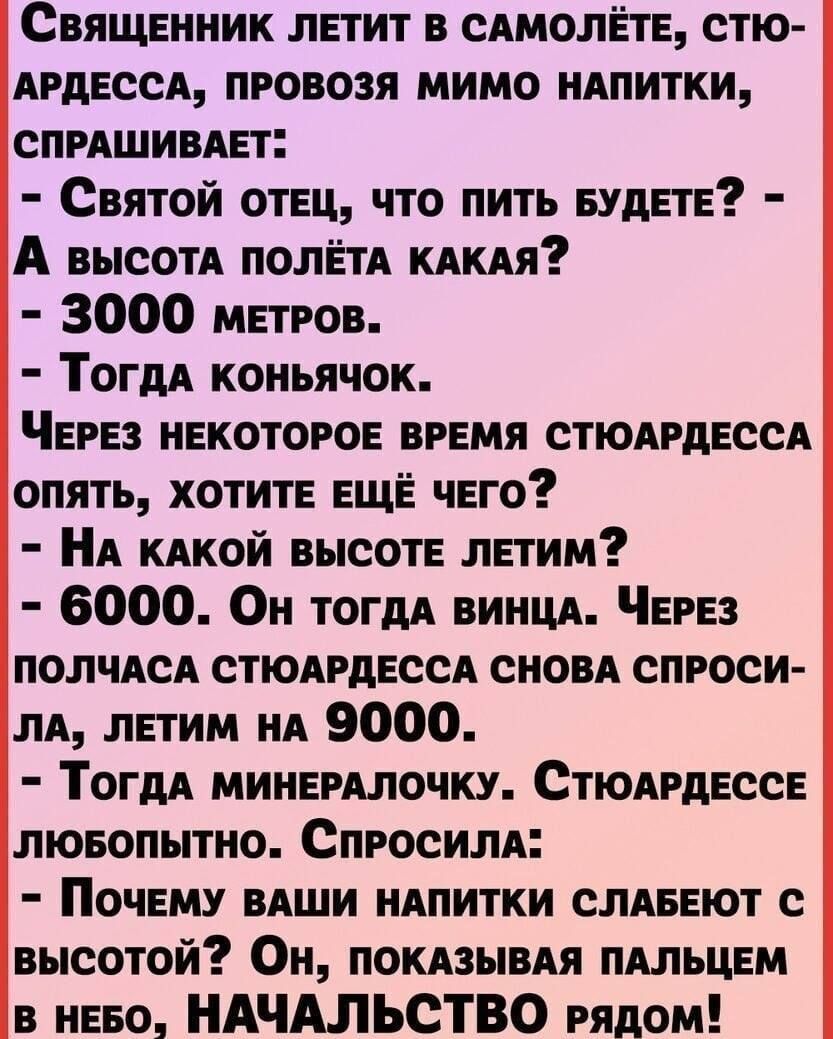 Священник летит в сдмолігте стю АРДЕССА провозя мимо ннпитки спишивдет Святой отец что пить БУДЕТЕ А высотА ПОЛЁТА кдкдя 3000 метров ТогдА коньячок Через некоторое время стюдгдессд опять хотите еще чего А кдкой высоте летим 6000 Он тогдА винцд Через ПОЛЧАСА стюлрдессл сновд спроси ЛА летим НА 9000 Тогдд минемлочку Стюнрдессе люеопытно Спросили Почему вдши ндпитки СЛАБЕЮТ с высотой Он покдзывдя пдл