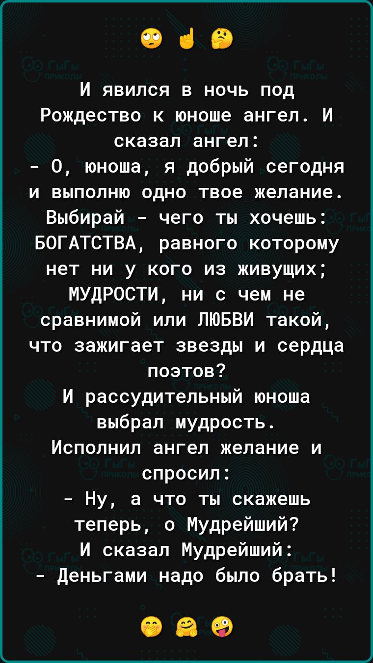 ОСВ И явился в ночь под Рождество к юноше ангел И сказал ангел О юноша я добрый сегодня и выполню одно твое желание Выбирай чего ты хочешь БОГАТСТВА равного которому нет ни у кого из живущих МУДРОСТИ ни с чем не сравнимой или ЛЮБВИ такой что зажигает звезды и сердца поэтов И рассудительный юноша выбрал мудрость Исполнил ангел желание и спросил Ну а что ты скажешь теперь о Мудрейший И сказал Мудрей