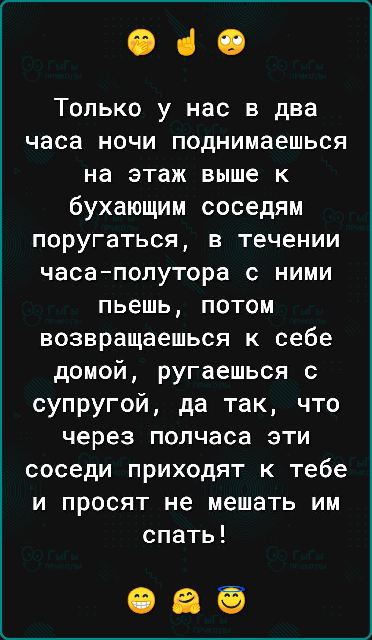 040 Только у нас в два часа ночи поднимаешься на этаж выше к бухающим соседям поругаться в течении часаполутора с ними пьешь потом возвращаешься к себе домой ругаешься с супругой да так что через полчаса эти соседи приходят к тебе и просят не мешать им спать