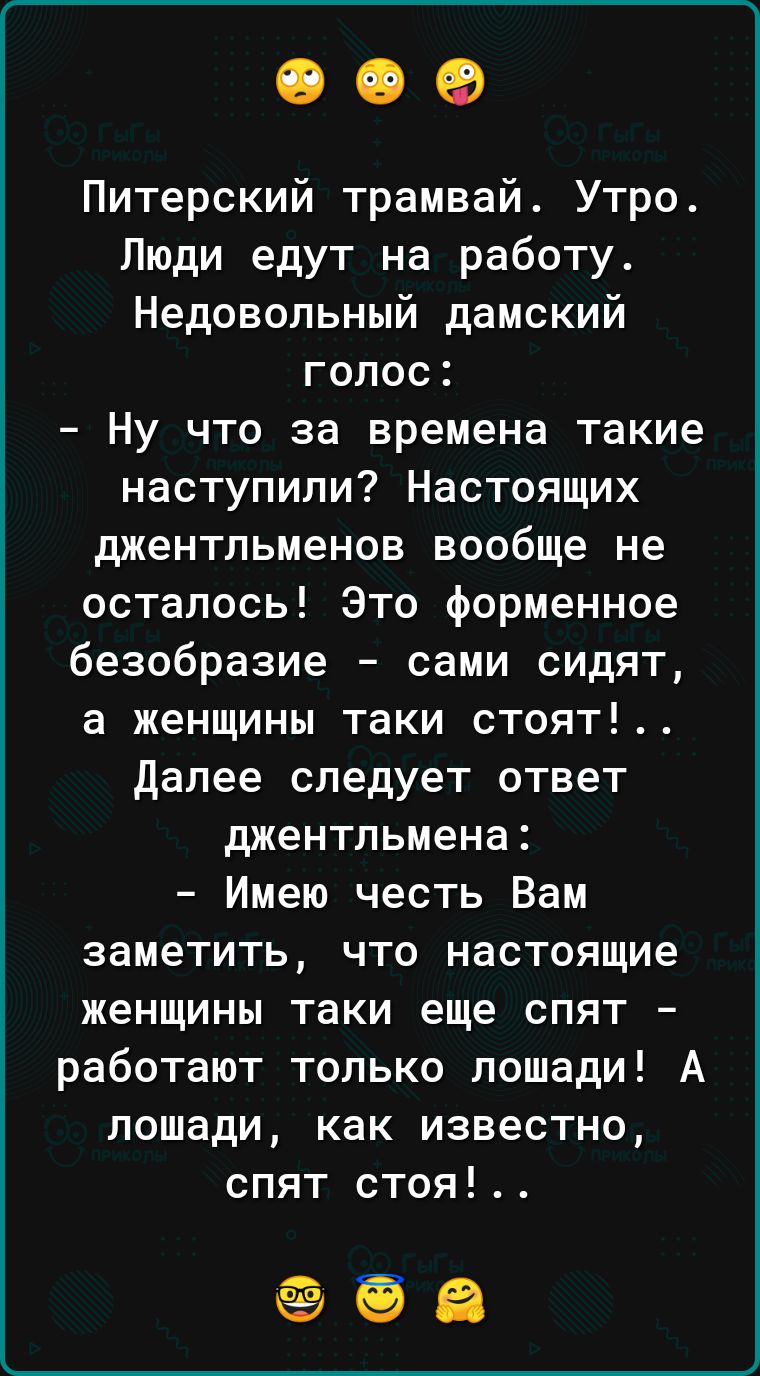 Питерский трамвай Утро Люди едут на работу Недовольный дамский голос Ну что за времена такие наступили Настоящих джентльменов вообще не осталось Это форменное безобразие сами сидят а женщины таки стоят далее следует ответ джентльмена Имею честь Вам заметить что настоящие женщины таки еще спят работают только лошади А лошади как известно спят стоя
