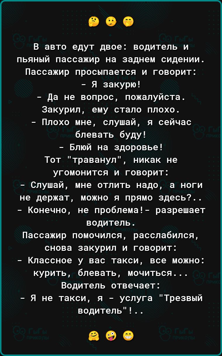 В авто едут двое водитель и пьяный пассажир на заднем сидении Пассажир просыпается и говорит Я закурю да не вопрос пожалуйста Закурил ему стало плохо Плохо ине слушай я сейчас блевать буду Блшй на здоровье Тот траванул никак не угомонится и говорит слушай ине отлить надо а ноги не держат можно в прямо здесь Конечно не проблема разрешает водитель Пассажир помочипся расспабипся снова закурил и говор