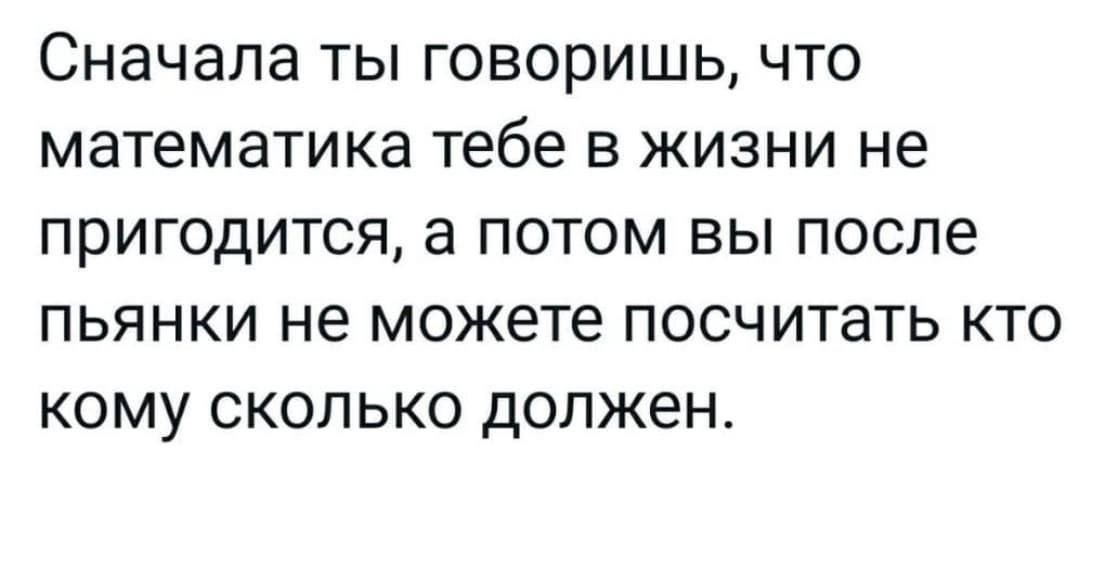 Сначала ТЫ ГОВОРИШЬ ЧТО математика тебе В ЖИЗНИ не ПрИГОДИТСЯ а ПОТОМ ВЫ ПОСЛЭ ПЬЯНКИ не МОЖЕТЕ ПОСЧИТаТЬ КТО КОМУ СКОЛЬКО ДОЛЖЕН