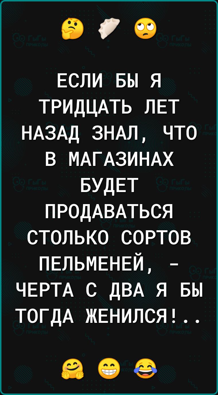 90 ЕСЛИ вы я ТРИДЦАТЬ ЛЕТ НАЗАД 3НАЛ что в МАГАЗИНАХ БУДЕТ ПРОДАВАТЬСЯ столько сортов ПЕЛЬМЕНЕЙ ЧЕРТА с ДВА я вы ТОГДА ЖЕНИЛСЯ ЗСФ