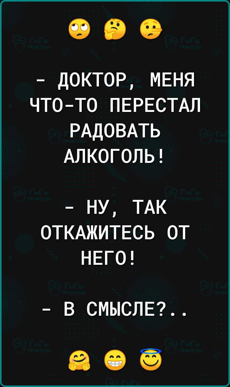 ДОКТОР МЕНЯ ЧТОТО ПЕРЕСТАЛ РАДОВАТЬ АЛКОГОЛЬ ну ТАК ОТКАЖИТЕСЬ от НЕГО В СМЫСЛЕ