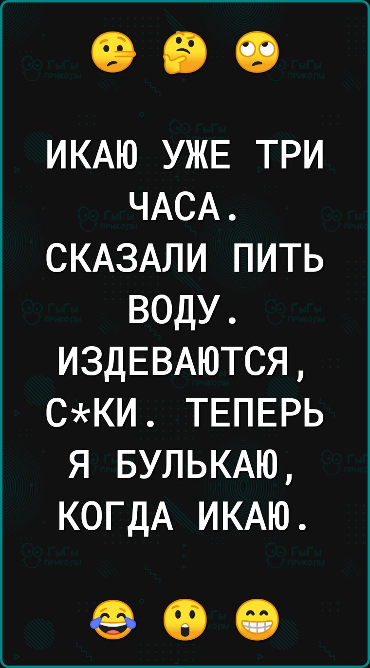 ИКАЮ УЖЕ ТРИ ЧАСА СКАЗАЛИ ПИТЬ ВОДУ ИЗДЕВАЮТСЯ СКИ ТЕПЕРЬ Я БУЛЬКАЮ КОГДА ИКАЮ 00