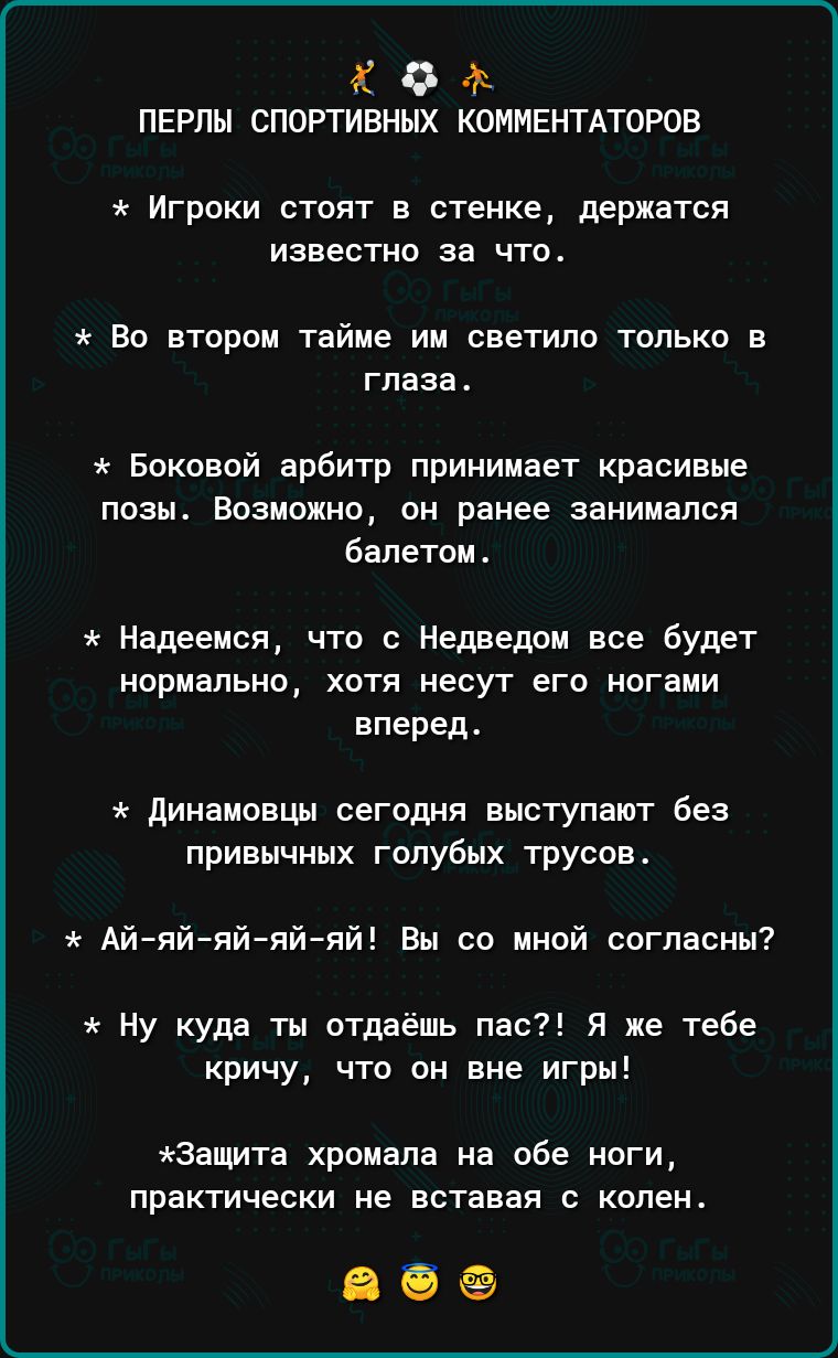 Х 9 ПЕРЛЫ СПОРТИВНЫХ КОИИЕНТАТОРОВ игроки стоят в стенке держатся известно за что во втором тайме ии светило только в глаза Боковой арбитр принимает красивые позы Возможно он ранее занимался Бапетом Надеемся что с Недведои все будят нормально хотя несут его ногами вперед динамовцы сегодня выступают без привычных голубых трусов Айий яй яй яй Вы со мной ппгпасиы Ну куда ты отдаёшь пас я же тебе крич