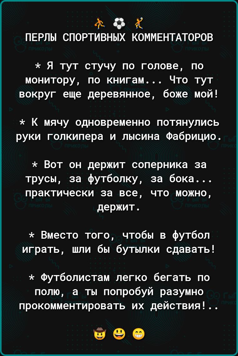 Ф 0 Х ПЕРЛЫ СПОРТИВНЫХ КОММЕНТАТОРОВ Я тут стучу по голове по монитору по книгам Что тут вокруг еще деревянное боже мой К мячу одновременно потянулись руки голкипера и лысина Фабрицио Вот он держит соперника за трусы за Футболку за бока практически за все что можно держит Вместо того чтобы на Футбол играть шли бы бутылки сдавать Футболистам легко бегать по полю а ты попробуй разумно прокомментиров