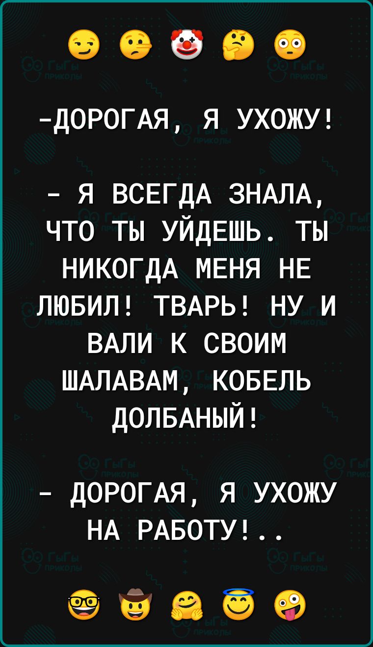 Д0Р0ГАЯ Я УХОЖУ я ВСЕГДА 3НАЛА что ты УЙДЕШЬ ты НИКОГДА МЕНЯ НЕ ЛЮБИЛ ТВАРЬ ну и ВАЛИ к своим ШАЛАВАМ КОБЕЛЬ ДОЛБАНЫЙ ДОРОГАЯ я ухожу НА РАБОТУ ёё Ей еа