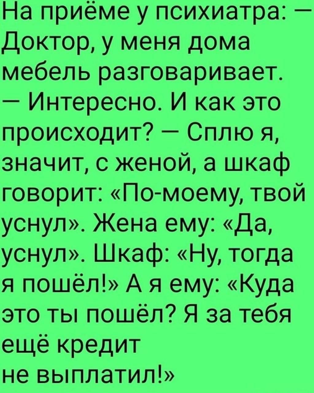 На приёме у психиатра Доктор у меня дома мебель разговаривает Интересно И как это происходит Сплю я значит с женой а шкаф говорит По моему твой уснул Жена ему Да уснул Шкаф Ну тогда я пошёл А я ему Куда это ты пошёл Я за тебя ещё кредит не выплатил